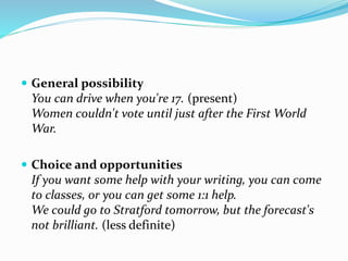  General possibility
You can drive when you're 17. (present)
Women couldn't vote until just after the First World
War.
 Choice and opportunities
If you want some help with your writing, you can come
to classes, or you can get some 1:1 help.
We could go to Stratford tomorrow, but the forecast's
not brilliant. (less definite)
 