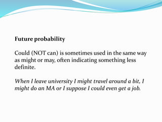 Future probability
Could (NOT can) is sometimes used in the same way
as might or may, often indicating something less
definite.
When I leave university I might travel around a bit, I
might do an MA or I suppose I could even get a job.
 