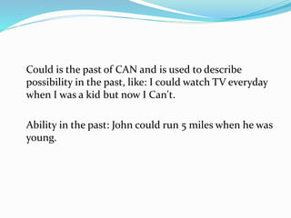 Could is the past of CAN and is used to describe
possibility in the past, like: I could watch TV everyday
when I was a kid but now I Can't.
Ability in the past: John could run 5 miles when he was
young.
 