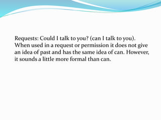 Requests: Could I talk to you? (can I talk to you).
When used in a request or permission it does not give
an idea of past and has the same idea of can. However,
it sounds a little more formal than can.
 