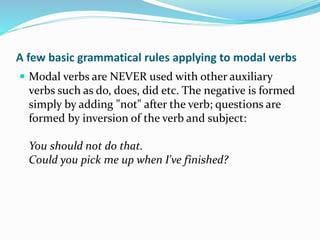 A few basic grammatical rules applying to modal verbs
 Modal verbs are NEVER used with other auxiliary
verbs such as do, does, did etc. The negative is formed
simply by adding "not" after the verb; questions are
formed by inversion of the verb and subject:
You should not do that.
Could you pick me up when I've finished?
 