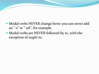  Modal verbs NEVER change form: you can never add
an "-s" or "-ed", for example.
 Modal verbs are NEVER followed by to, with the
exception of ought to.
 
