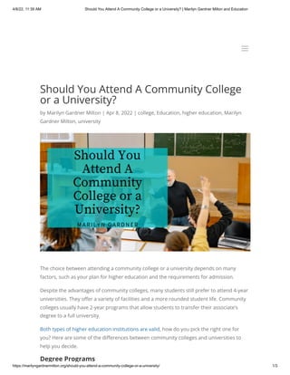 4/8/22, 11:39 AM Should You Attend A Community College or a University? | Marilyn Gardner Milton and Education
https://marilyngardnermilton.org/should-you-attend-a-community-college-or-a-university/ 1/3
Should You Attend A Community College
or a University?
by Marilyn Gardner Milton | Apr 8, 2022 | college, Education, higher education, Marilyn
Gardner Milton, university
The choice between attending a community college or a university depends on many
factors, such as your plan for higher education and the requirements for admission.
Despite the advantages of community colleges, many students still prefer to attend 4-year
universities. They offer a variety of facilities and a more rounded student life. Community
colleges usually have 2-year programs that allow students to transfer their associate’s
degree to a full university.
Both types of higher education institutions are valid, how do you pick the right one for
you? Here are some of the differences between community colleges and universities to
help you decide.
Degree Programs
a
a
 