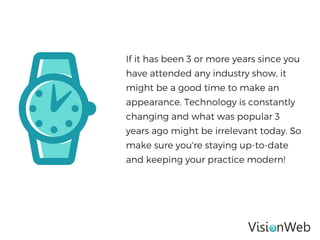 If it has been 3 or more years since you
have attended any industry show, it
might be a good time to make an
appearance. Technology is constantly
changing and what was popular 3
years ago might be irrelevant today. So
make sure you're staying up-to-date
and keeping your practice modern!
 