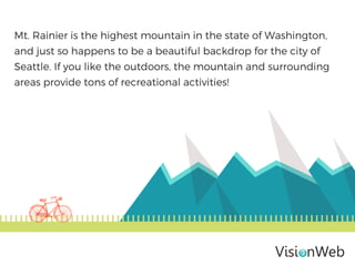 Mt. Rainier is the highest mountain in the state of Washington,
and just so happens to be a beautiful backdrop for the city of
Seattle. If you like the outdoors, the mountain and surrounding
areas provide tons of recreational activities!
 