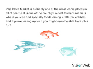 Pike Place Market is probably one of the most iconic places in
all of Seattle. It is one of the country's oldest farmer's markets
where you can find specialty foods, dining, crafts, collectibles,
and if you're feeling up for it you might even be able to catch a
fish!
 