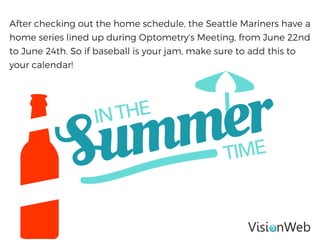After checking out the home schedule, the Seattle Mariners have a
home series lined up during Optometry's Meeting, from June 22nd
to June 24th. So if baseball is your jam, make sure to add this to
your calendar!
 