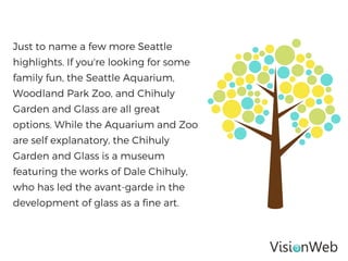 Just to name a few more Seattle
highlights. If you're looking for some
family fun, the Seattle Aquarium,
Woodland Park Zoo, and Chihuly
Garden and Glass are all great
options. While the Aquarium and Zoo
are self explanatory, the Chihuly
Garden and Glass is a museum
featuring the works of Dale Chihuly,
who has led the avant-garde in the
development of glass as a fine art.
 