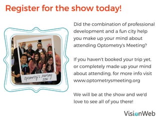 Did the combination of professional
development and a fun city help
you make up your mind about
attending Optometry's Meeting?
If you haven't booked your trip yet,
or completely made up your mind
about attending, for more info visit
www.optometrysmeeting.org
We will be at the show and we'd
love to see all of you there!
Register for the show today!
 