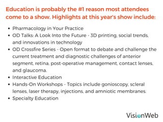 Education is probably the #1 reason most attendees
come to a show. Highlights at this year's show include:
Pharmacology in Your Practice
OD Talks: A Look Into the Future - 3D printing, social trends,
and innovations in technology
OD Crossfire Series - Open format to debate and challenge the
current treatment and diagnostic challenges of anterior
segment, retina, post-operative management, contact lenses,
and glaucoma.
Interactive Education
Hands-On Workshops - Topics include gonioscopy, scleral
lenses, laser therapy, injections, and amniotic membranes.
Specialty Education
 
