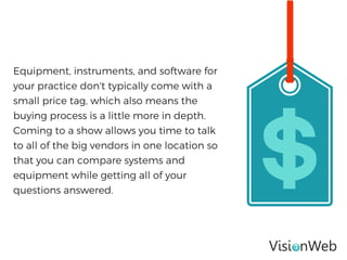 Equipment, instruments, and software for
your practice don't typically come with a
small price tag, which also means the
buying process is a little more in depth.
Coming to a show allows you time to talk
to all of the big vendors in one location so
that you can compare systems and
equipment while getting all of your
questions answered.
 