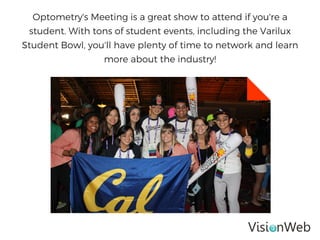 Optometry's Meeting is a great show to attend if you're a
student. With tons of student events, including the Varilux
Student Bowl, you'll have plenty of time to network and learn
more about the industry!
 