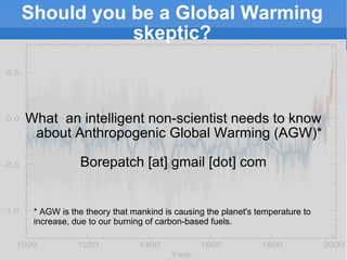 Should you be a Global Warming skeptic? What  an intelligent non-scientist needs to know about Anthropogenic Global Warming (AGW)* Borepatch [at] gmail [dot] com * AGW is the theory that mankind is causing the planet's temperature to increase, due to our burning of carbon-based fuels. 