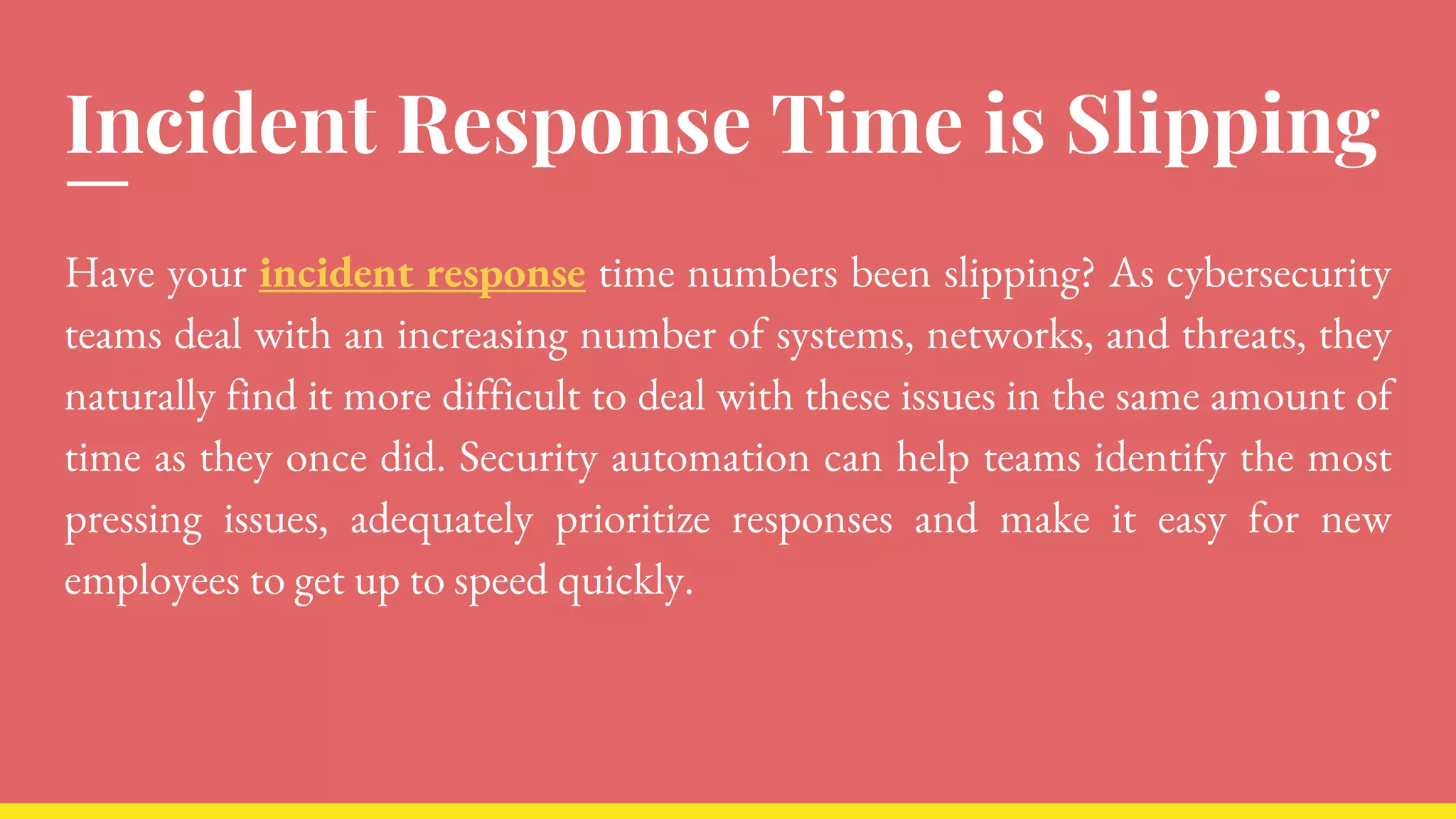 Incident Response Time is Slipping
Have your incident response time numbers been slipping? As cybersecurity
teams deal with an increasing number of systems, networks, and threats, they
naturally find it more difficult to deal with these issues in the same amount of
time as they once did. Security automation can help teams identify the most
pressing issues, adequately prioritize responses and make it easy for new
employees to get up to speed quickly.
 