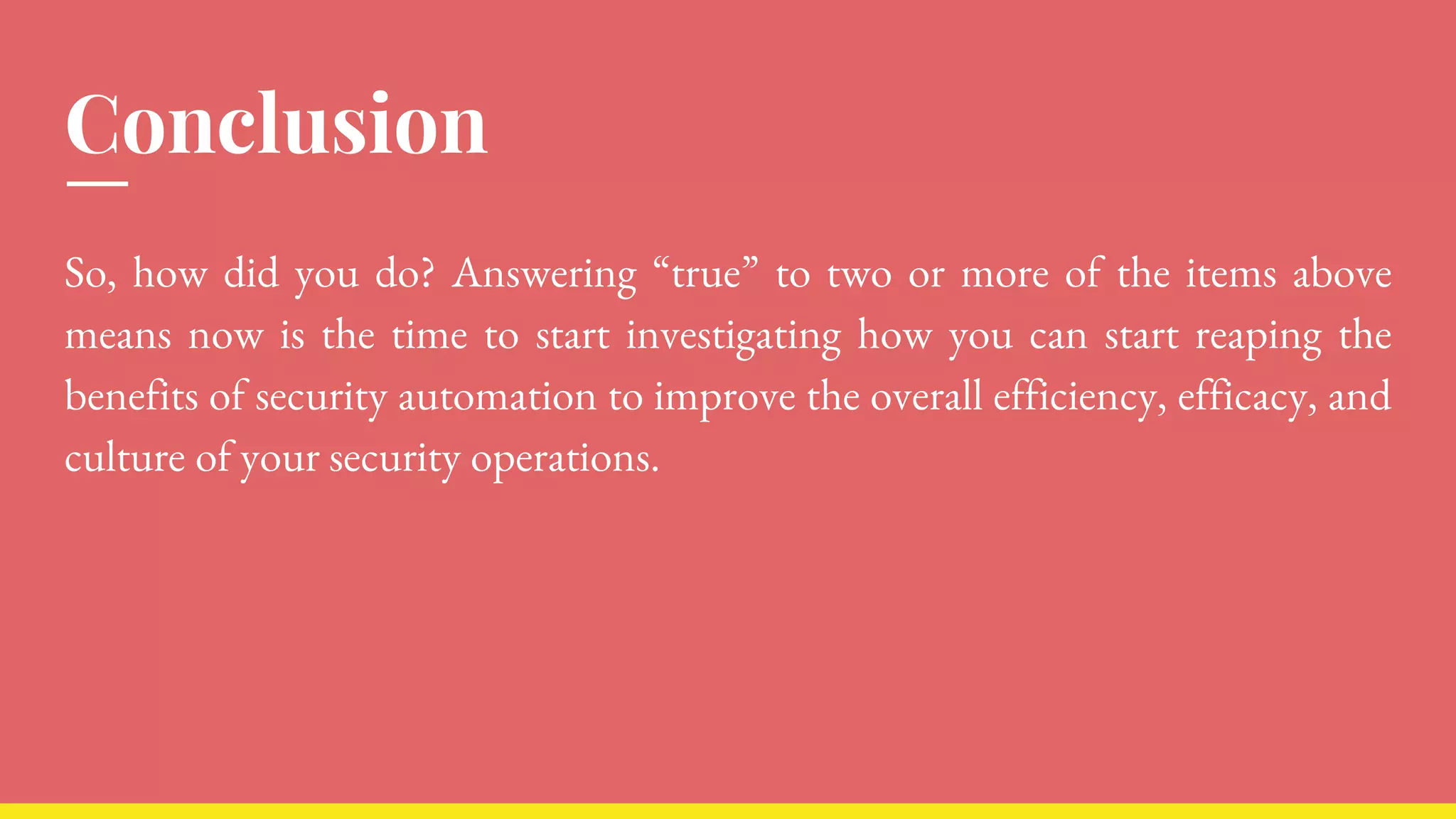 Conclusion
So, how did you do? Answering “true” to two or more of the items above
means now is the time to start investigating how you can start reaping the
benefits of security automation to improve the overall efficiency, efficacy, and
culture of your security operations.
 