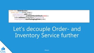 @jeppec
Let’s decouple Order- and
Inventory Service further
public class OrderService {
public void save(Order order) {
orderRepository.add(order);
if (inventoryService.areOrderItemsInStock(order)) {
order.setStatus(OrderStatus.ItemsInStock);
shippingService.startPackagingOrder(order);
 