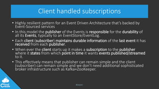 @jeppec
Client handled subscriptions
• Highly resilient pattern for an Event Driven Architecture that’s backed by
Event-Sourced services
• In this model the publisher of the Events is responsible for the durability of
all its Events, typically to an EventStore/EventLog.
• Each client (subscriber) maintains durable information of the last event it has
received from each publisher.
• When ever the client starts up it makes a subscription to the publisher
where it states from which point in time it wants events published/streamed
to it.
• This effectively means that publisher can remain simple and the client
(subscriber) can remain simple and we don’t need additional sophisticated
broker infrastructure such as Kafka+ZooKeeper.
 