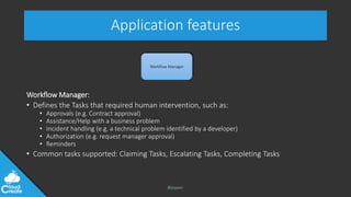 @jeppec
Application features
Workflow Manager:
• Defines the Tasks that required human intervention, such as:
• Approvals (e.g. Contract approval)
• Assistance/Help with a business problem
• Incident handling (e.g. a technical problem identified by a developer)
• Authorization (e.g. request manager approval)
• Reminders
• Common tasks supported: Claiming Tasks, Escalating Tasks, Completing Tasks
Workflow Manager
 