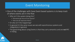 @jeppec
Event Monitoring
• One of the challenges with have Event based systems is to keep track
of where events are in the flow
• Why isn’t this system doing this?
• Did events go into an Error Queue?
• How can we reprocess them?
• Or why isn’t this happening?
• In general it’s the same issues we see with asynchronous systems and
integrations in general.
• The good thing about using Events is that they carry semantics and are not RPC
in hiding
 