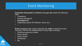 @jeppec
Event Monitoring
Command, Document and Event messages all contain the following
data:
• Timestamp
• Unique message Id
• Correlation Id
• Originating system (IP address, name, etc.)
• …
Event messages also need to describe the order in which the event
occurred. This can be implemented in many ways including:
• Ordering sequence number
• Event vectors
• Vector clocks
• Timestamp
• Etc.
 