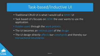 @jeppec
Task-based/Inductive UI
• Traditional CRUD UI is what I would call a WHAT UI
• Task based UI’s focuses on HOW the user wants to use the
application
• Guides users through the work process
• The UI becomes an intrinsic part of the design
• The UI design directly affects our commands and thereby our
transactional boundaries
 