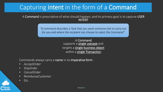 @jeppec
Capturing intent in the form of a Command
A Command is prescriptive of what should happen, and its primary goal is to capture USER
INTENT
A Command
supports a single usecase and
targets a single business object
within a single Transaction
Commands always carry a name in its imperative form:
• AcceptOrder
• ShipOrder
• CancelOrder
• ReimburseCustomer
• Etc.
“A command describes a Task that you want someone else to carry out
for you and where the recipient can choose to reject the Command”
 