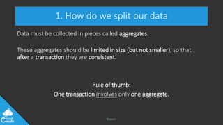@jeppec
1. How do we split our data
Data must be collected in pieces called aggregates.
These aggregates should be limited in size (but not smaller), so that,
after a transaction they are consistent.
Rule of thumb:
One transaction involves only one aggregate.
 