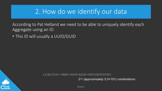 @jeppec
2. How do we identify our data
According to Pat Helland we need to be able to uniquely identify each
Aggregate using an ID.
• This ID will usually a UUID/GUID
{21EC2020-3AEA-4069-A2DD-08002B30309D}
2122 (approximately 5.3×1036) combinations
 
