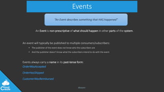 @jeppec
Events
An Event is non-prescriptive of what should happen in other parts of the system.
An event will typically be published to multiple consumers/subscribers:
• The publisher of the event does not know who the subscribers are
• And the publisher doesn’t know what the subscribers intend to do with the event
Events always carry a name in its past-tense form:
OrderWasAccepted
OrderHasShipped
CustomerWasReimbursed
“An Event describes something that HAS happened”
 