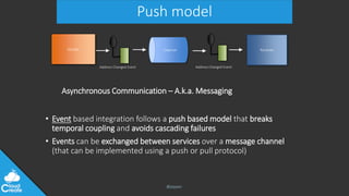 @jeppec
Push model
• Event based integration follows a push based model that breaks
temporal coupling and avoids cascading failures
• Events can be exchanged between services over a message channel
(that can be implemented using a push or pull protocol)
Sender
Address Changed Event
Receiver
Address Changed Event
Channel
Asynchronous Communication – A.k.a. Messaging
 