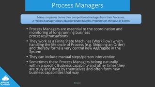 @jeppec
Process Managers
• Process Managers are essential to the coordination and
monitoring of long running business
processes/transactions
• They work as a Finite State Machines (WorkFlow) which
handling the life cycle of Process (e.g. Shipping an Order)
and thereby forms a very central new Aggregate in the
System
• They can include manual steps/person intervention
• Sometimes these Process Managers belong naturally
within a specific Business capability and other times they
are truly and thing by themselves and often form new
business capabilities that way
Many companies derive their competitive advantages from their Processes.
A Process Manager allows you coordinate Business Processes on the basis of Events
 