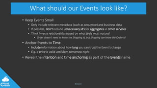 @jeppec
What should our Events look like?
• Keep Events Small
• Only include relevant metadata (such as sequence) and business data
• If possible, don’t include unnecessary id’s for aggregates in other services
• Think Inverse relationships based on what feels most natural
• Order doesn’t need to know the Shipping Id, but Shipping can know the Order Id
• Anchor Events to Time
• Include information about how long you can trust the Event’s change
• E.g. a price is valid until 8pm tomorrow night
• Reveal the intention and time anchoring as part of the Events name
 