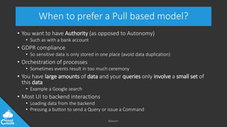 @jeppec
When to prefer a Pull based model?
• You want to have Authority (as opposed to Autonomy)
• Such as with a bank account
• GDPR compliance
• So sensitive data is only stored in one place (avoid data duplication)
• Orchestration of processes
• Sometimes events result in too much ceremony
• You have large amounts of data and your queries only involve a small set of
this data
• Example a Google search
• Most UI to backend interactions
• Loading data from the backend
• Pressing a button to send a Query or issue a Command
 