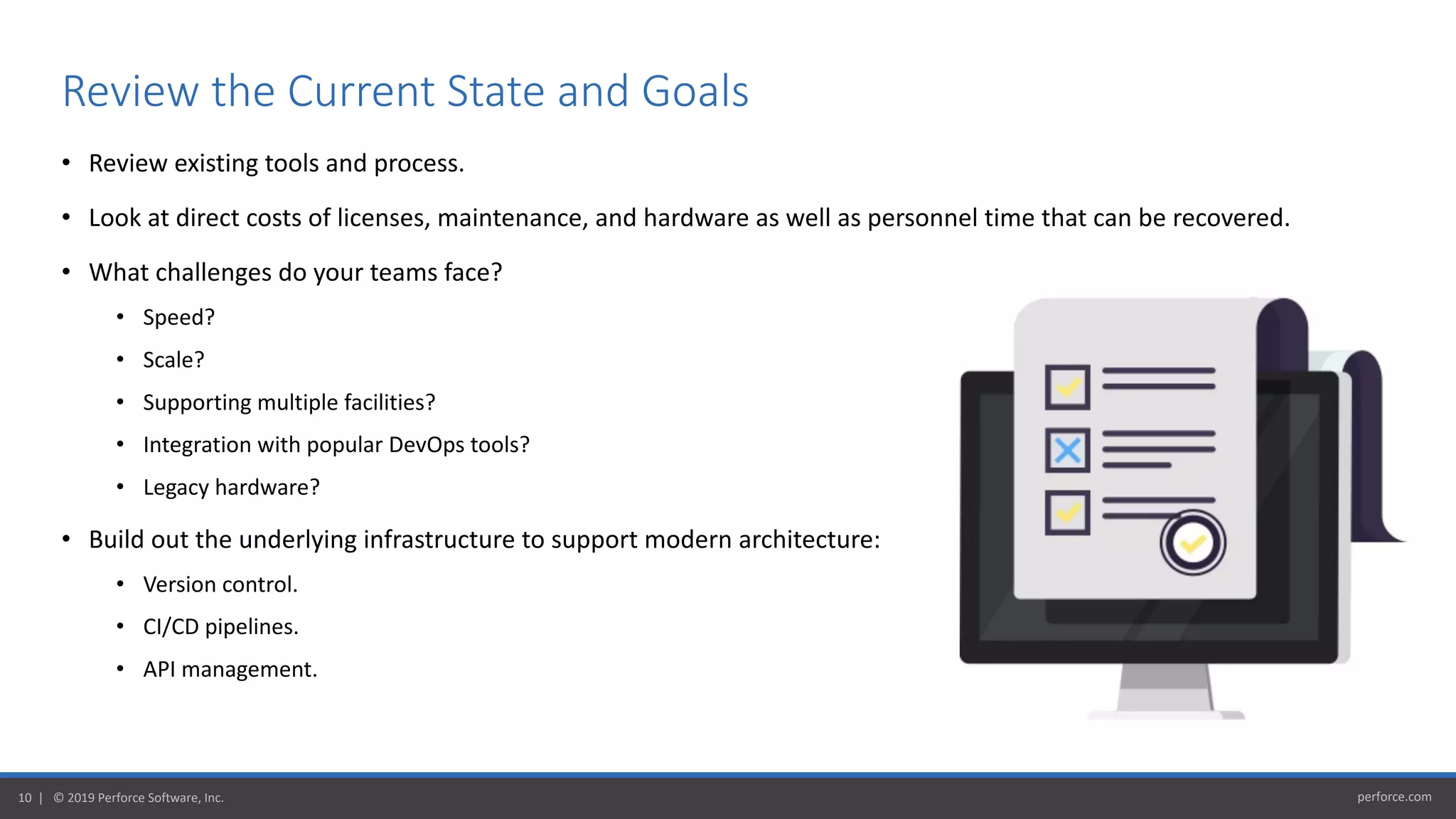 perforce.com10 | © 2019 Perforce Software, Inc.
• Review existing tools and process.
• Look at direct costs of licenses, maintenance, and hardware as well as personnel time that can be recovered.
• What challenges do your teams face?
• Speed?
• Scale?
• Supporting multiple facilities?
• Integration with popular DevOps tools?
• Legacy hardware?
• Build out the underlying infrastructure to support modern architecture:
• Version control.
• CI/CD pipelines.
• API management.
Review the Current State and Goals
 