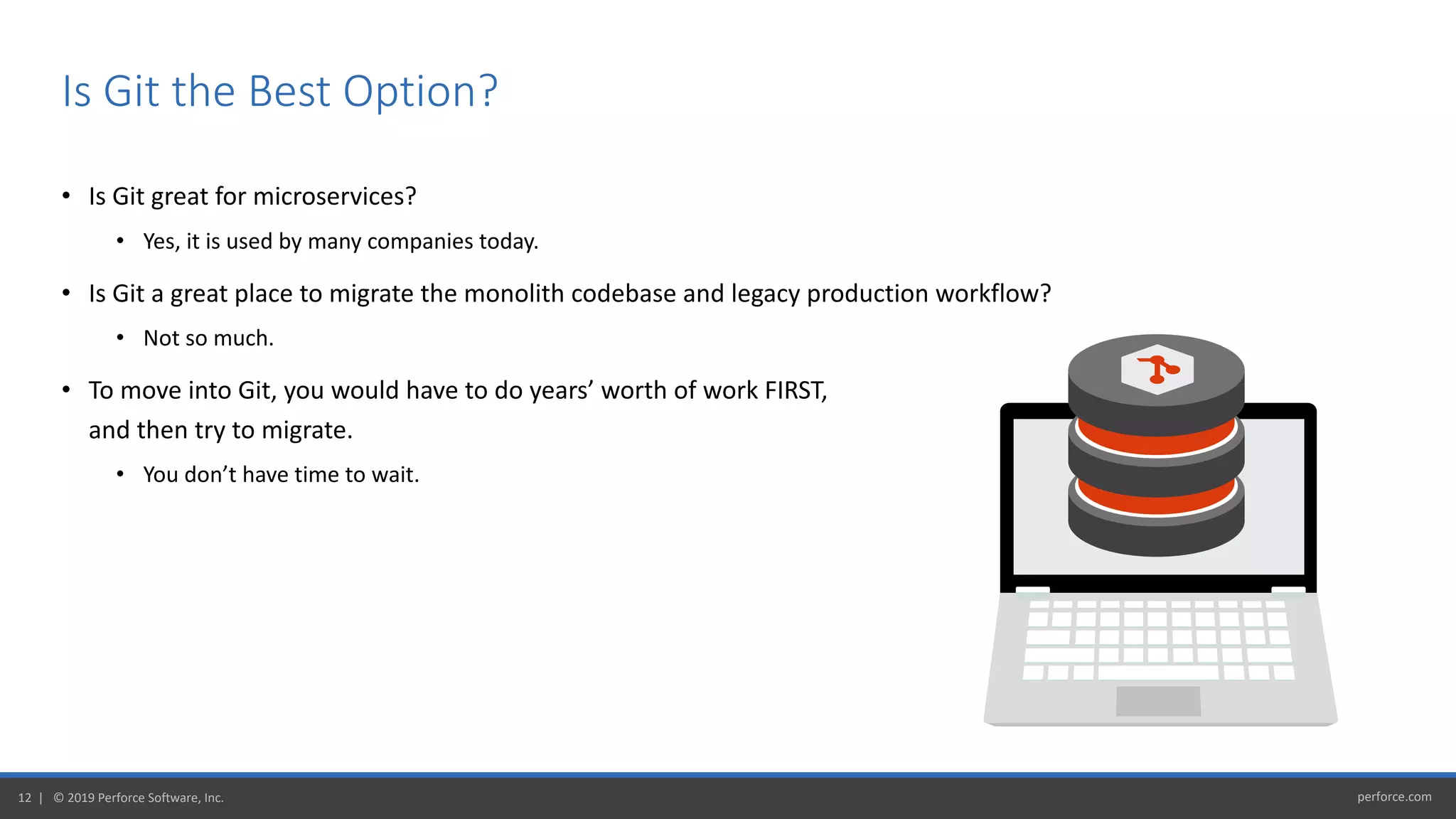 perforce.com12 | © 2019 Perforce Software, Inc.
• Is Git great for microservices?
• Yes, it is used by many companies today.
• Is Git a great place to migrate the monolith codebase and legacy production workflow?
• Not so much.
• To move into Git, you would have to do years’ worth of work FIRST,
and then try to migrate.
• You don’t have time to wait.
Is Git the Best Option?
 