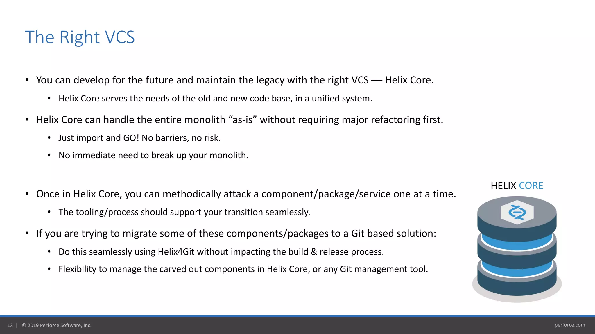 perforce.com13 | © 2019 Perforce Software, Inc.
• You can develop for the future and maintain the legacy with the right VCS –– Helix Core.
• Helix Core serves the needs of the old and new code base, in a unified system.
• Helix Core can handle the entire monolith “as-is” without requiring major refactoring first.
• Just import and GO! No barriers, no risk.
• No immediate need to break up your monolith.
• Once in Helix Core, you can methodically attack a component/package/service one at a time.
• The tooling/process should support your transition seamlessly.
• If you are trying to migrate some of these components/packages to a Git based solution:
• Do this seamlessly using Helix4Git without impacting the build & release process.
• Flexibility to manage the carved out components in Helix Core, or any Git management tool.
The Right VCS
HELIX CORE
 