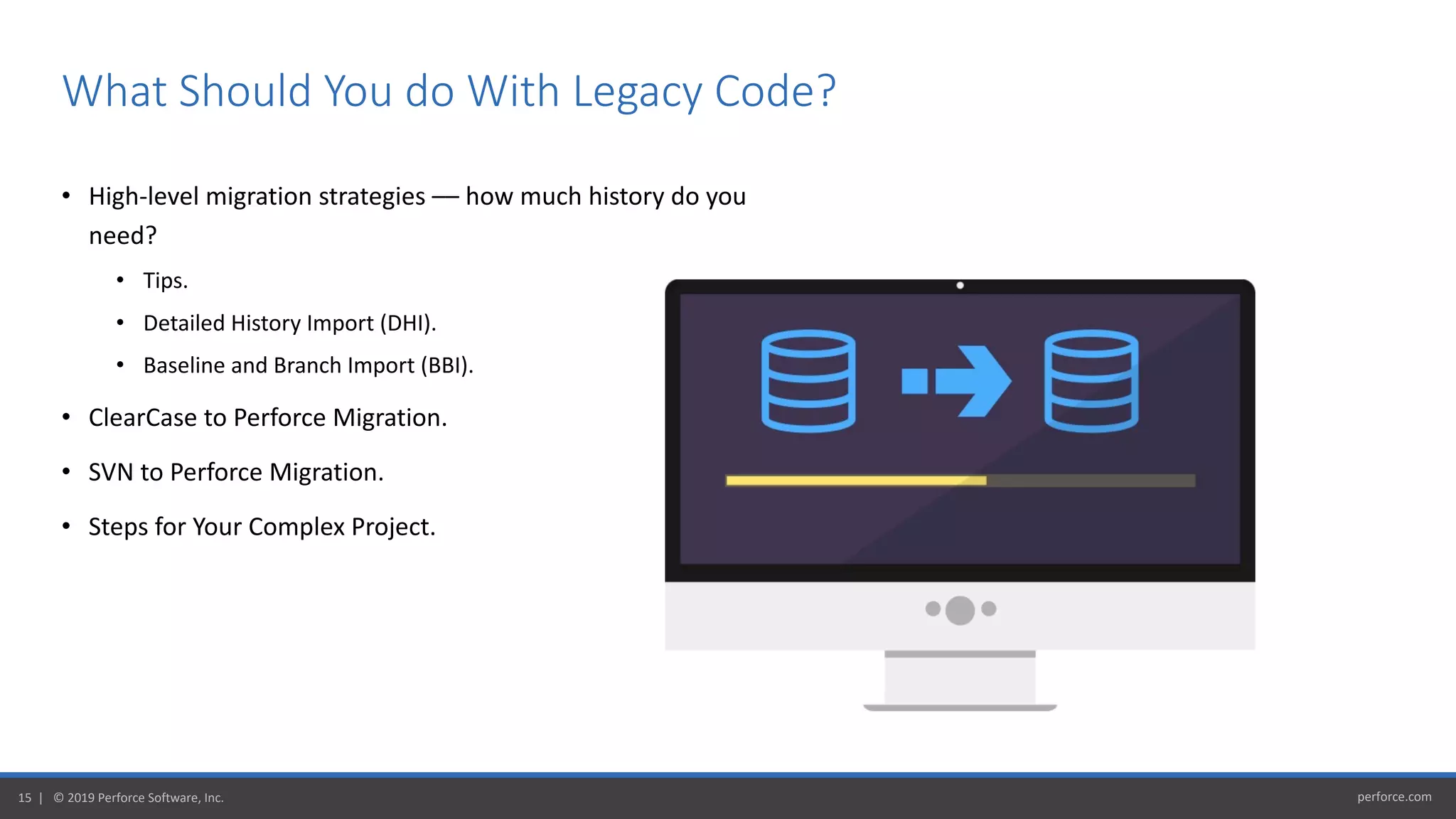 perforce.com15 | © 2019 Perforce Software, Inc.
• High-level migration strategies –– how much history do you
need?
• Tips.
• Detailed History Import (DHI).
• Baseline and Branch Import (BBI).
• ClearCase to Perforce Migration.
• SVN to Perforce Migration.
• Steps for Your Complex Project.
What Should You do With Legacy Code?
 