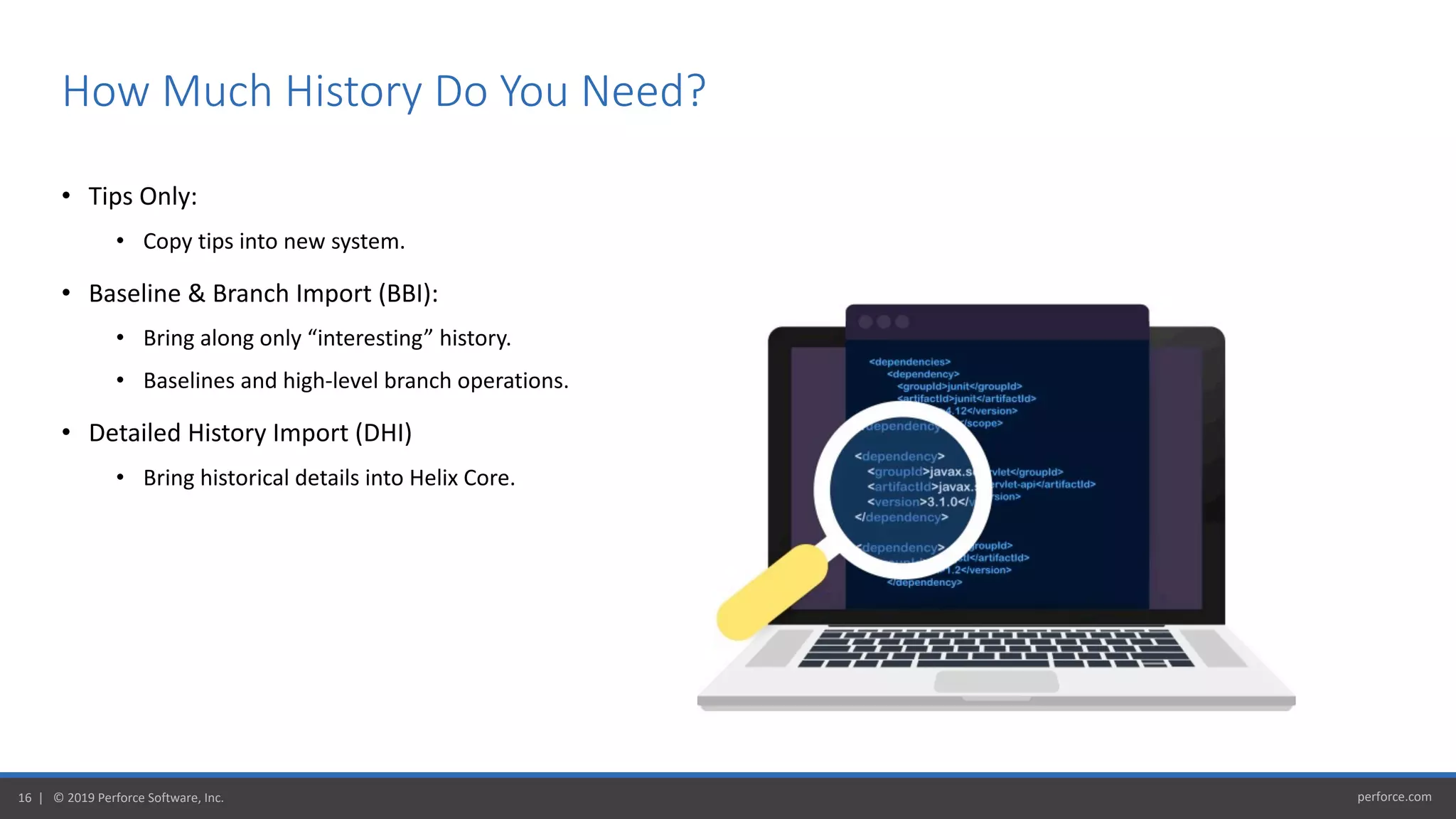 perforce.com16 | © 2019 Perforce Software, Inc.
• Tips Only:
• Copy tips into new system.
• Baseline & Branch Import (BBI):
• Bring along only “interesting” history.
• Baselines and high-level branch operations.
• Detailed History Import (DHI)
• Bring historical details into Helix Core.
How Much History Do You Need?
 