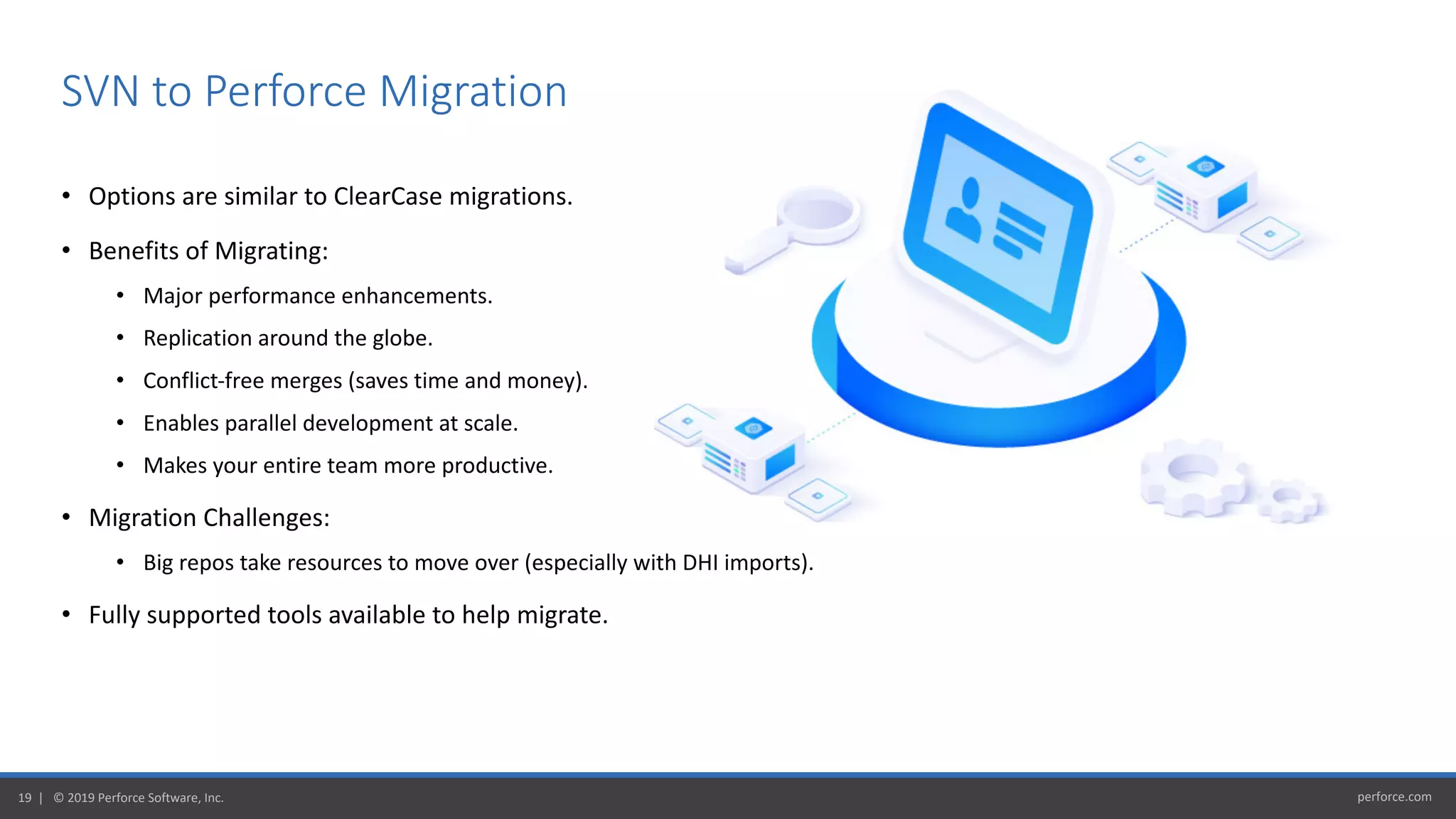 perforce.com19 | © 2019 Perforce Software, Inc.
• Options are similar to ClearCase migrations.
• Benefits of Migrating:
• Major performance enhancements.
• Replication around the globe.
• Conflict-free merges (saves time and money).
• Enables parallel development at scale.
• Makes your entire team more productive.
• Migration Challenges:
• Big repos take resources to move over (especially with DHI imports).
• Fully supported tools available to help migrate.
SVN to Perforce Migration
 