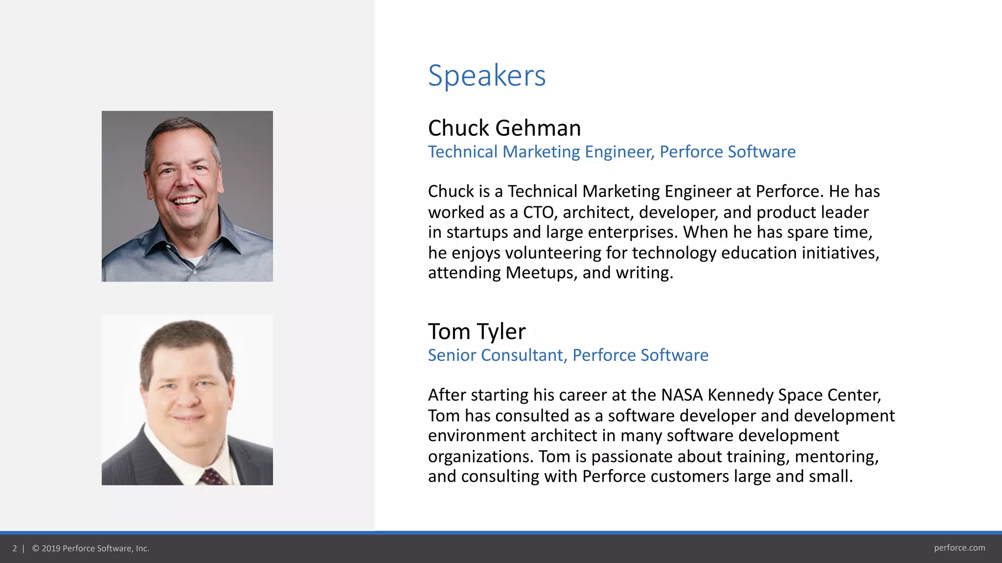 perforce.com2 | © 2019 Perforce Software, Inc.
Speakers
Chuck Gehman
Technical Marketing Engineer, Perforce Software
Chuck is a Technical Marketing Engineer at Perforce. He has
worked as a CTO, architect, developer, and product leader
in startups and large enterprises. When he has spare time,
he enjoys volunteering for technology education initiatives,
attending Meetups, and writing.
Tom Tyler
Senior Consultant, Perforce Software
After starting his career at the NASA Kennedy Space Center,
Tom has consulted as a software developer and development
environment architect in many software development
organizations. Tom is passionate about training, mentoring,
and consulting with Perforce customers large and small.
 
