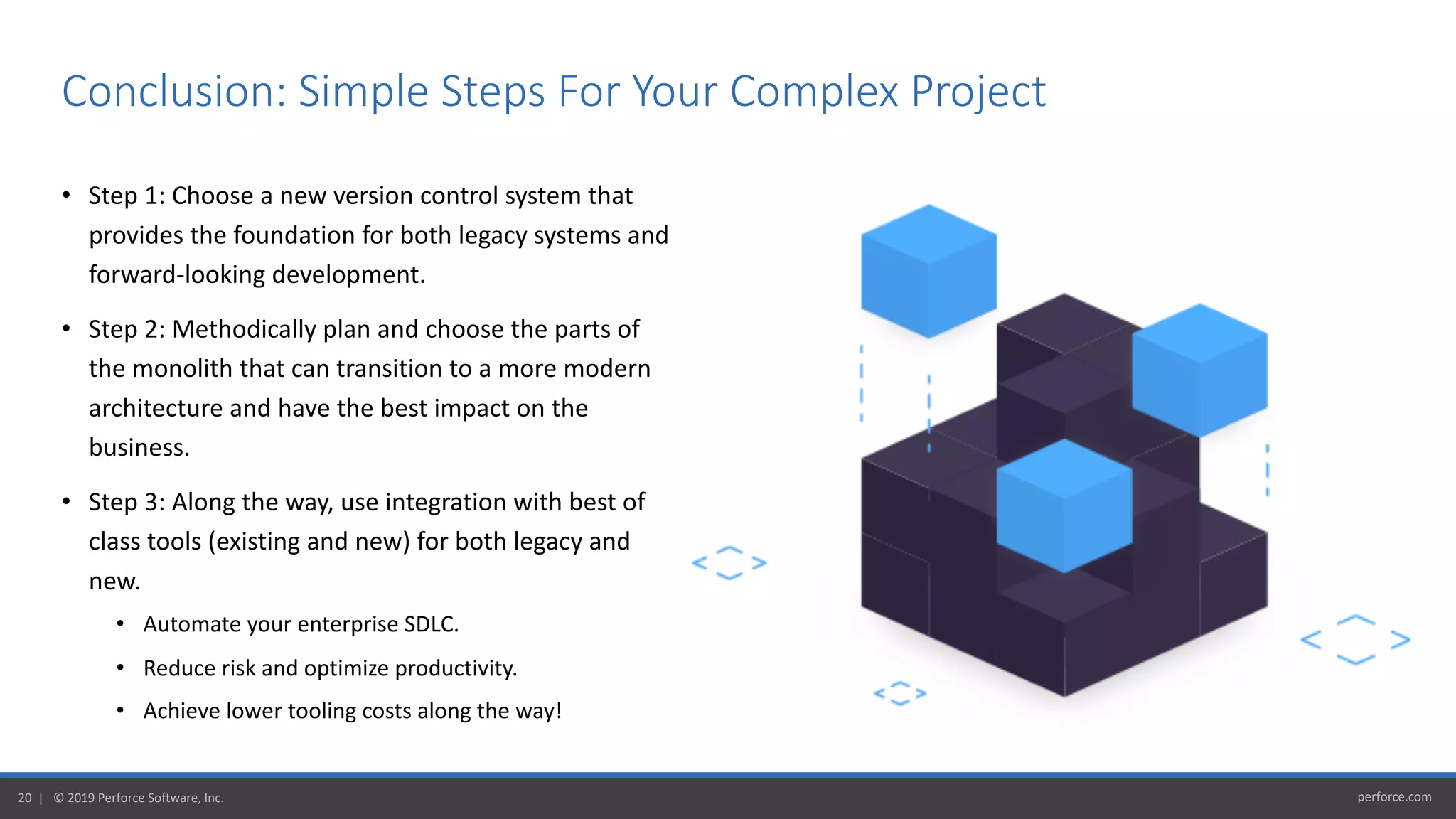 perforce.com20 | © 2019 Perforce Software, Inc.
• Step 1: Choose a new version control system that
provides the foundation for both legacy systems and
forward-looking development.
• Step 2: Methodically plan and choose the parts of
the monolith that can transition to a more modern
architecture and have the best impact on the
business.
• Step 3: Along the way, use integration with best of
class tools (existing and new) for both legacy and
new.
• Automate your enterprise SDLC.
• Reduce risk and optimize productivity.
• Achieve lower tooling costs along the way!
Conclusion: Simple Steps For Your Complex Project
 
