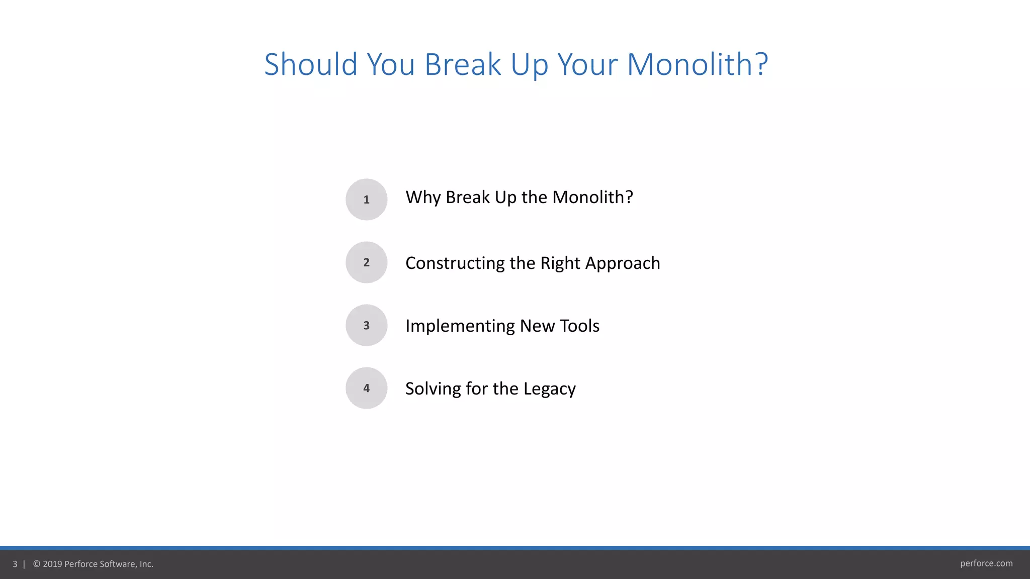 perforce.com3 | © 2019 Perforce Software, Inc.
Should You Break Up Your Monolith?
1
2
3
4
Why Break Up the Monolith?
Constructing the Right Approach
Implementing New Tools
Solving for the Legacy
 
