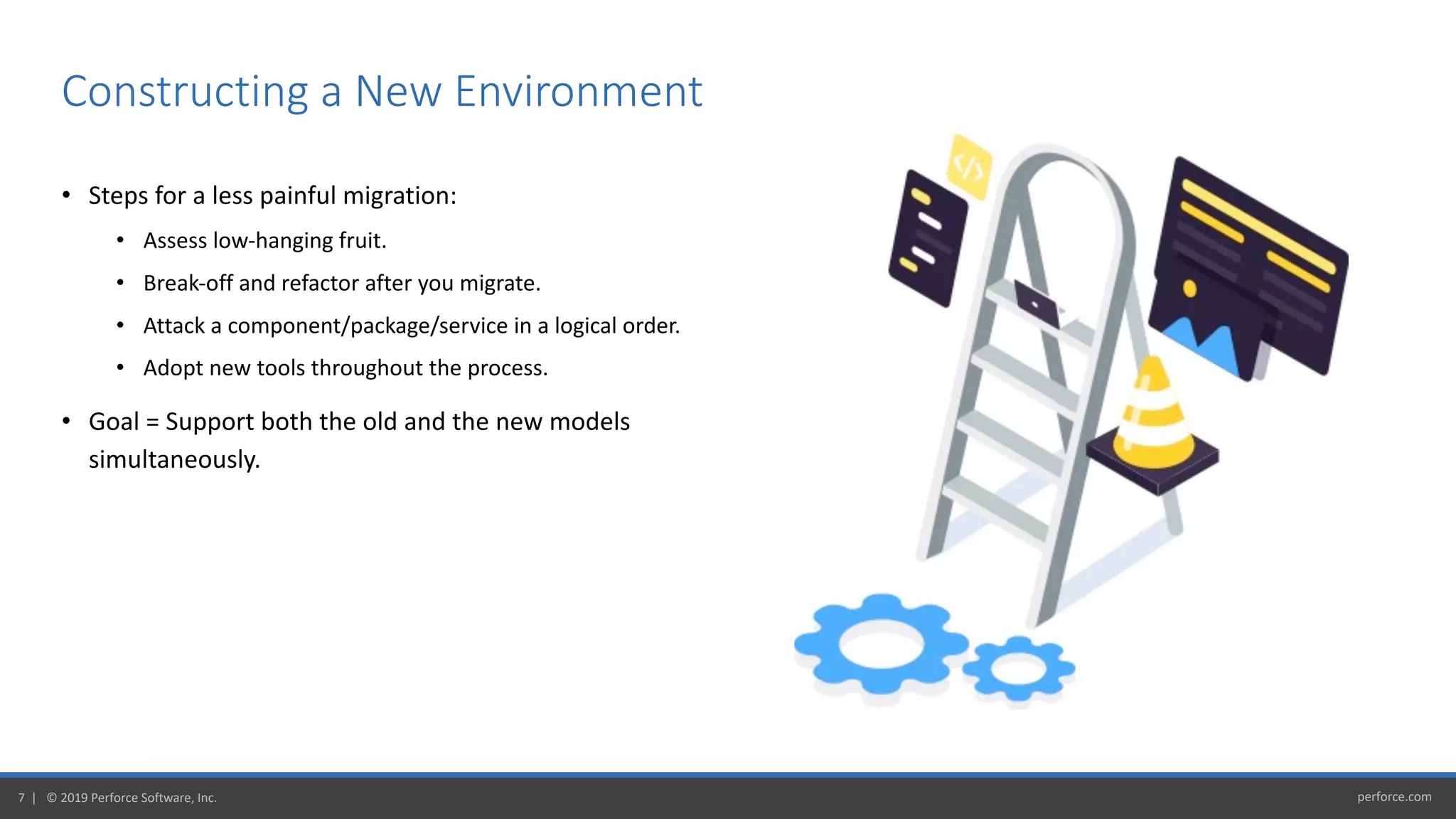 perforce.com7 | © 2019 Perforce Software, Inc.
• Steps for a less painful migration:
• Assess low-hanging fruit.
• Break-off and refactor after you migrate.
• Attack a component/package/service in a logical order.
• Adopt new tools throughout the process.
• Goal = Support both the old and the new models
simultaneously.
Constructing a New Environment
 