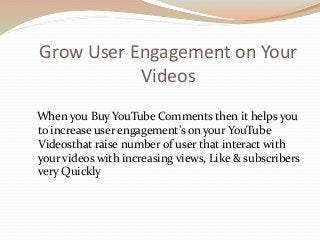 Grow User Engagement on Your
Videos
When you Buy YouTube Comments then it helps you
to increase user engagement’s on your YouTube
Videosthat raise number of user that interact with
your videos with increasing views, Like & subscribers
very Quickly
 