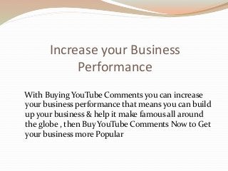 Increase your Business
Performance
With Buying YouTube Comments you can increase
your business performance that means you can build
up your business & help it make famous all around
the globe , then Buy YouTube Comments Now to Get
your business more Popular
 