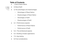 Table of Contents
● 1) About React Native
● 2) About Swift
● 3) The advantages and disadvantages
○ Advantages of React Native
○ Disadvantages of React Native
○ Advantages of Swift
○ Disadvantages of Swift
● 4) 1. Performance aspects
○ Performance of React Native
○ Performance of Swift
● 5) 2. The architectural aspects
● 6) 3. Building complex applications
● 7) 4. App testing
● 8) Final considerations
 