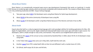 About React Native
React Native is an exceptionally renowned open-source app development framework that works on JavaScript. It mostly
focuses on rendering apps natively, which are primarily compatible with Android and iOS. The creators of React Native wrote
it by combining JavaScript and XML –Esque markup language.
1. Two years ago, about 42% of all developers were using React Native for hybrid app development.
2. About 58.5% of the entire community of developers loves using RN.
3. About 11.5% of all developers prefer using React Native because of the libraries and tools it has to offer.
About Swift
Experts describe Swift as a robust programming language with multi-paradigm abilities for building applications for Mac, iOS,
Apple TV, Apple Watch, and Linux OS. Apple created and released Swift about seven years ago and made it open-source. For
developers, Swift is simple enough to read, write, and maintain. They need to use straightforward syntax to do it.
1. Based on the report of the annual survey conducted by StackOverflow in 2020, about 59.5% of all developers enjoy
using Swift.
2. In the Tiobe index report that came out in May 2021, Swift held the 11th rank.
3. Another report from PYPL ranked Swift 10th on their list and affiliated it with a market share of 1.91%.
4. On Github, Swift enjoys 56.1k stars and 9k forks.
 