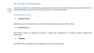 The advantages and disadvantages
How will you benefit from using iOS swift app development services or React Native development services? When will one
of these frameworks prove to be fruitless for your project? This section will explain it.
Advantages of React Native
● Rendering natively
React Native uses the host platform to render APIs natively without using CSS or HTML markup.
● Performance level
React Native converts an application’s markup to replicate the authenticity of UI elements without compromising
performance.
● Debugging
React Native offers intelligent tools for debugging and error reporting purposes.
 