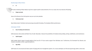 Disadvantages of React Native
● UI
API native rendering of React Native may fail to support specific native elements of UI. As a result, the UI can become off-putting.
● Plugins and tools
Some of the libraries from third parties may turn out to be obsolete.
● Performance level
React Native doesn’t facilitate multi-processing and parallel threading. This drawback affects performance.
Advantages of Swift
● Ease of reading and maintenance
Swift possesses clean syntax and fewer lines of code. Naturally, it reduces the possibilities of mistakes during reading, writing, modification, and maintenance.
● Hybrid support
Swift enables hybrid support through platforms like Linux OS. It’ll also receive support from Windows soon. Furthermore, the framework has libraries and
modules accessible via other supported platforms.
● App safety
Swift boasts of a structured and robust system of typing with error-management systems. As a result, developers can find and squash bugs within a short time.
 