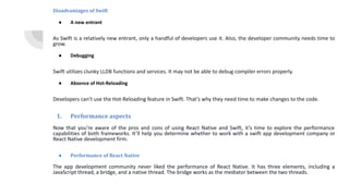 Disadvantages of Swift
● A new entrant
As Swift is a relatively new entrant, only a handful of developers use it. Also, the developer community needs time to
grow.
● Debugging
Swift utilizes clunky LLDB functions and services. It may not be able to debug compiler errors properly.
● Absence of Hot-Reloading
Developers can’t use the Hot-Reloading feature in Swift. That’s why they need time to make changes to the code.
1. Performance aspects
Now that you’re aware of the pros and cons of using React Native and Swift, it’s time to explore the performance
capabilities of both frameworks. It’ll help you determine whether to work with a swift app development company or
React Native development firm.
● Performance of React Native
The app development community never liked the performance of React Native. It has three elements, including a
JavaScript thread, a bridge, and a native thread. The bridge works as the mediator between the two threads.
 